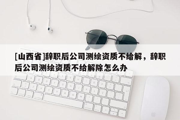 [山西省]辞职后公司测绘资质不给解，辞职后公司测绘资质不给解除怎么办