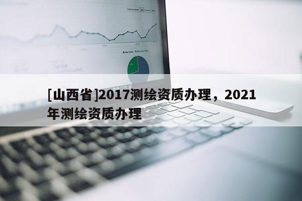 [山西省]2017测绘资质办理，2021年测绘资质办理