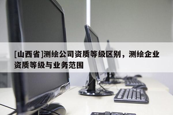 [山西省]测绘公司资质等级区别，测绘企业资质等级与业务范围