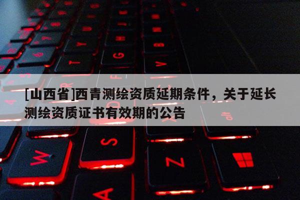 [山西省]西青测绘资质延期条件，关于延长测绘资质证书有效期的公告