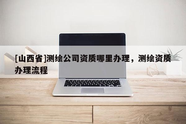 [山西省]测绘公司资质哪里办理，测绘资质办理流程