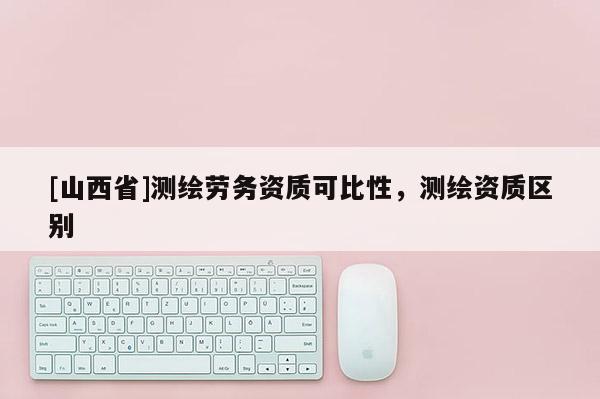 [山西省]测绘劳务资质可比性，测绘资质区别