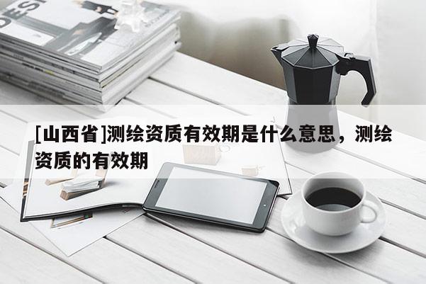 [山西省]测绘资质有效期是什么意思，测绘资质的有效期