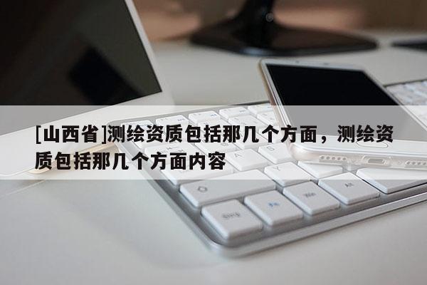 [山西省]测绘资质包括那几个方面，测绘资质包括那几个方面内容