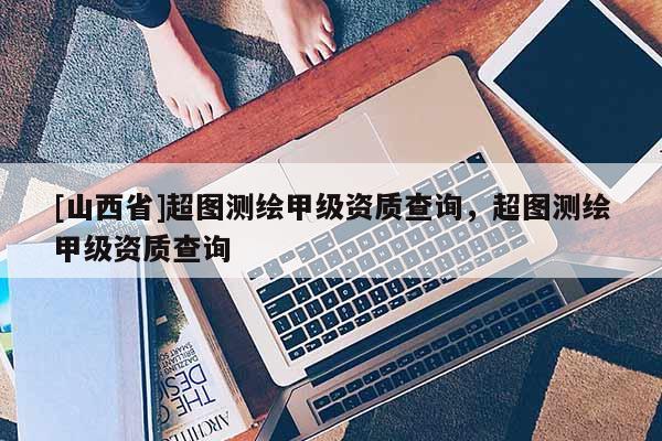 [山西省]超图测绘甲级资质查询，超图测绘甲级资质查询