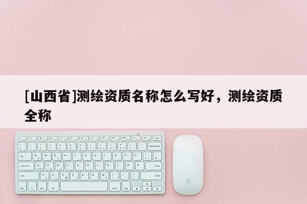 [山西省]测绘资质名称怎么写好，测绘资质全称