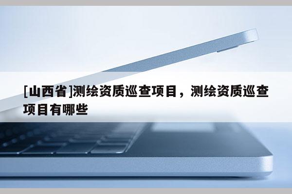 [山西省]测绘资质巡查项目，测绘资质巡查项目有哪些