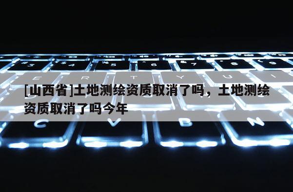 [山西省]土地测绘资质取消了吗，土地测绘资质取消了吗今年