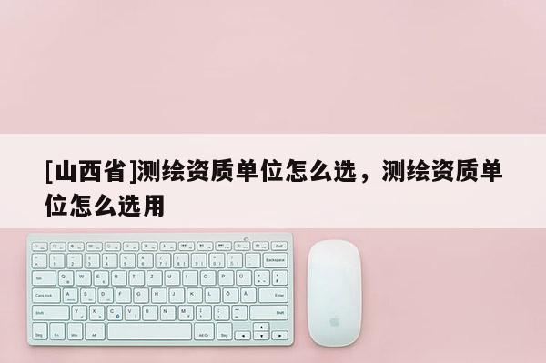 [山西省]测绘资质单位怎么选，测绘资质单位怎么选用