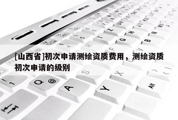 [山西省]初次申请测绘资质费用，测绘资质初次申请的级别