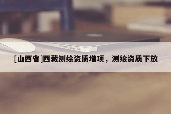 [山西省]西藏测绘资质增项，测绘资质下放