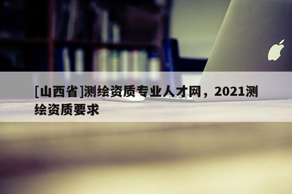 [山西省]测绘资质专业人才网，2021测绘资质要求