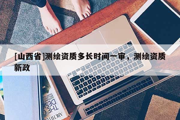 [山西省]测绘资质多长时间一审，测绘资质新政