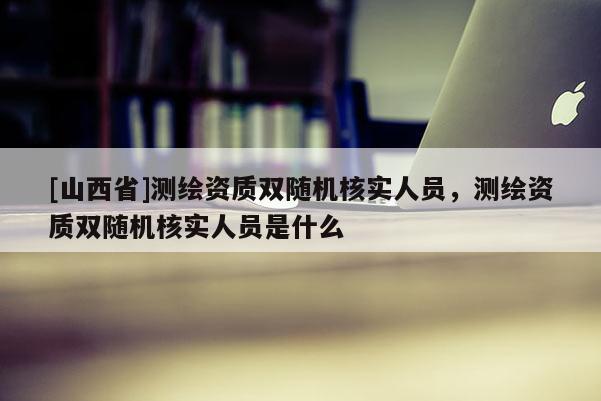 [山西省]测绘资质双随机核实人员，测绘资质双随机核实人员是什么