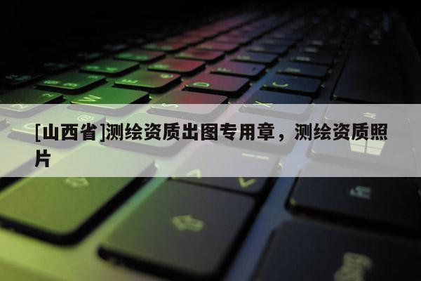 [山西省]测绘资质出图专用章，测绘资质照片