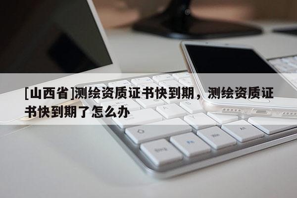 [山西省]测绘资质证书快到期，测绘资质证书快到期了怎么办