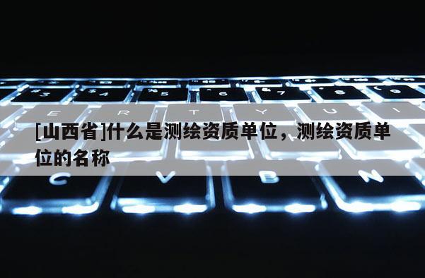 [山西省]什么是测绘资质单位，测绘资质单位的名称