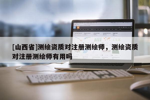 [山西省]测绘资质对注册测绘师，测绘资质对注册测绘师有用吗