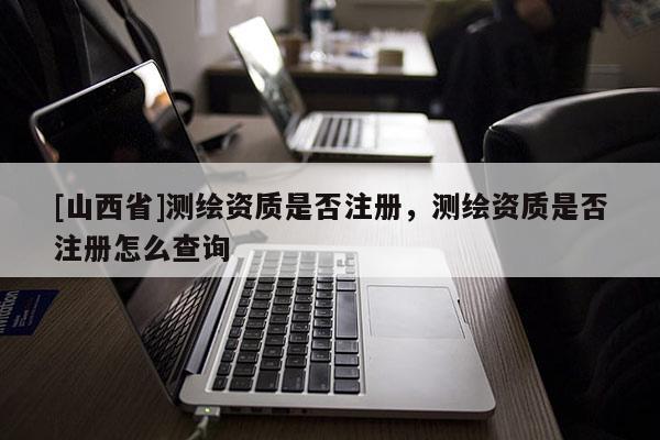 [山西省]测绘资质是否注册，测绘资质是否注册怎么查询