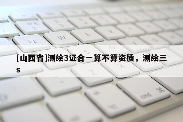 [山西省]测绘3证合一算不算资质，测绘三s