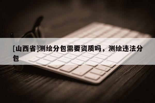 [山西省]测绘分包需要资质吗，测绘违法分包