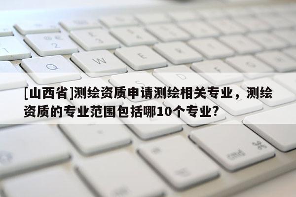 [山西省]测绘资质申请测绘相关专业，测绘资质的专业范围包括哪10个专业?