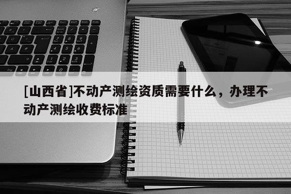 [山西省]不动产测绘资质需要什么，办理不动产测绘收费标准