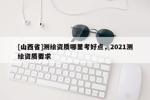 [山西省]测绘资质哪里考好点，2021测绘资质要求