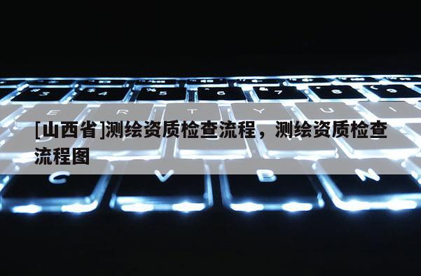 [山西省]测绘资质检查流程，测绘资质检查流程图