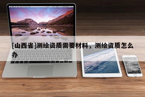 [山西省]测绘资质需要材料，测绘资质怎么办