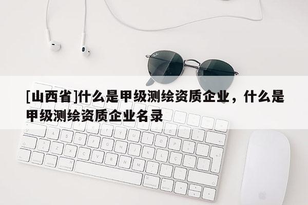 [山西省]什么是甲级测绘资质企业，什么是甲级测绘资质企业名录