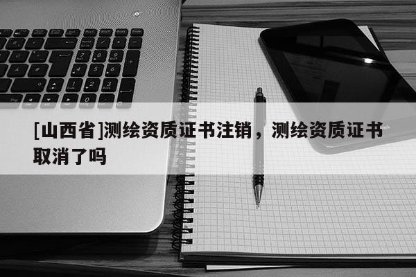 [山西省]测绘资质证书注销，测绘资质证书取消了吗