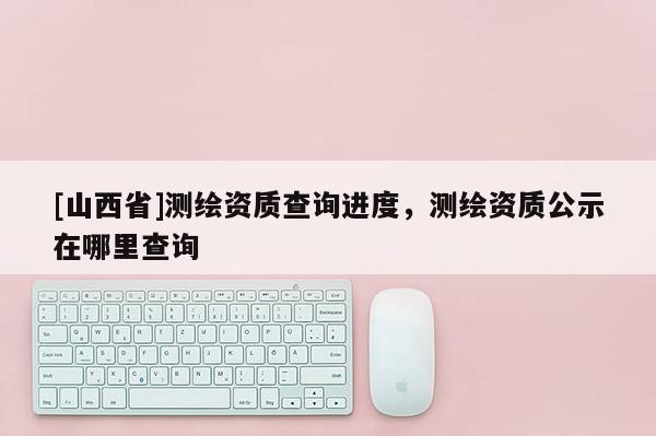 [山西省]测绘资质查询进度，测绘资质公示在哪里查询