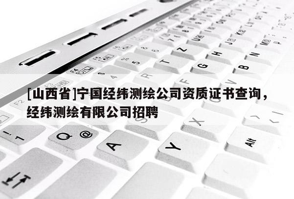[山西省]宁国经纬测绘公司资质证书查询，经纬测绘有限公司招聘