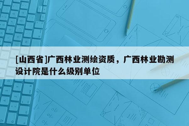 [山西省]广西林业测绘资质，广西林业勘测设计院是什么级别单位