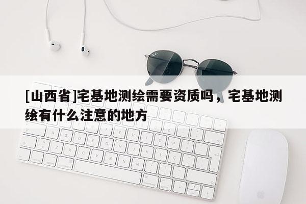 [山西省]宅基地测绘需要资质吗，宅基地测绘有什么注意的地方