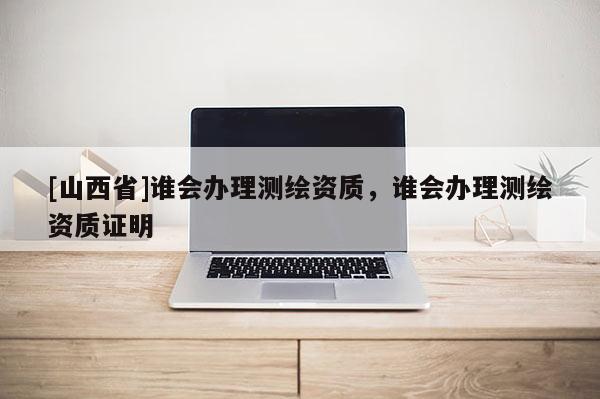 [山西省]谁会办理测绘资质，谁会办理测绘资质证明