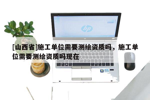 [山西省]施工单位需要测绘资质吗，施工单位需要测绘资质吗现在
