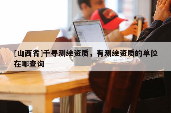 [山西省]千寻测绘资质，有测绘资质的单位在哪查询