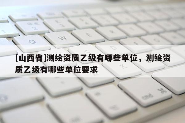 [山西省]测绘资质乙级有哪些单位，测绘资质乙级有哪些单位要求