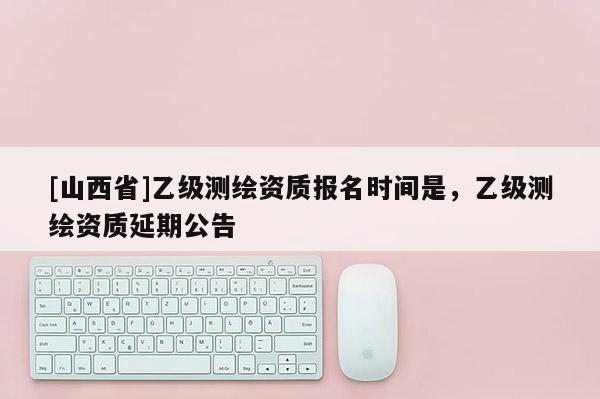 [山西省]乙级测绘资质报名时间是，乙级测绘资质延期公告