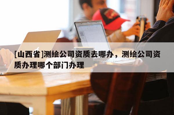 [山西省]测绘公司资质去哪办，测绘公司资质办理哪个部门办理