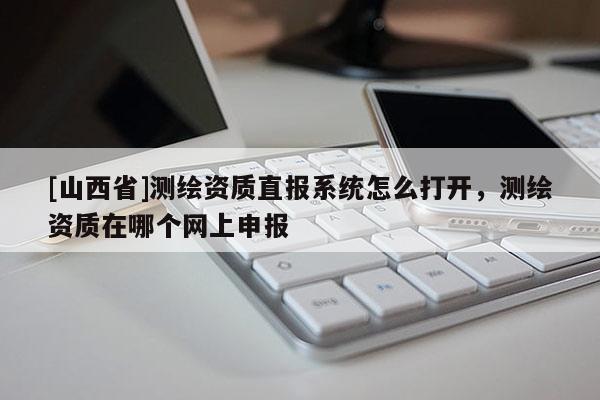 [山西省]测绘资质直报系统怎么打开，测绘资质在哪个网上申报