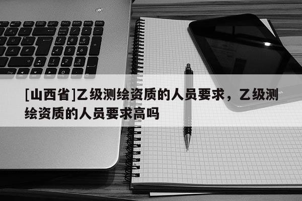 [山西省]乙级测绘资质的人员要求，乙级测绘资质的人员要求高吗