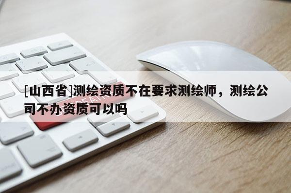 [山西省]测绘资质不在要求测绘师，测绘公司不办资质可以吗