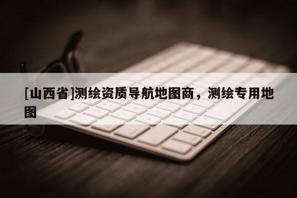 [山西省]测绘资质导航地图商，测绘专用地图