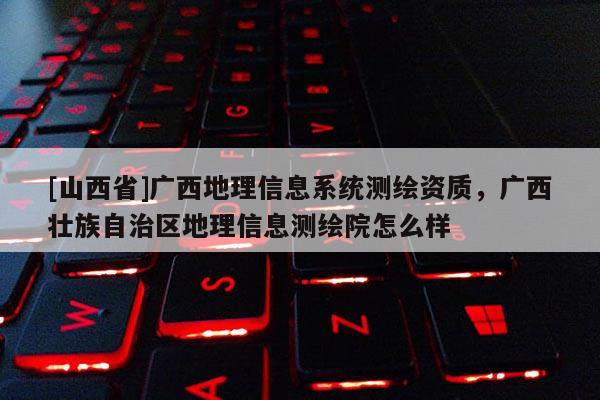 [山西省]广西地理信息系统测绘资质，广西壮族自治区地理信息测绘院怎么样