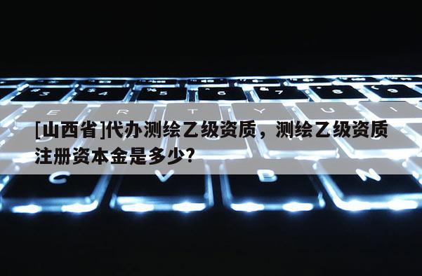 [山西省]代办测绘乙级资质，测绘乙级资质注册资本金是多少?