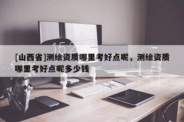 [山西省]测绘资质哪里考好点呢，测绘资质哪里考好点呢多少钱
