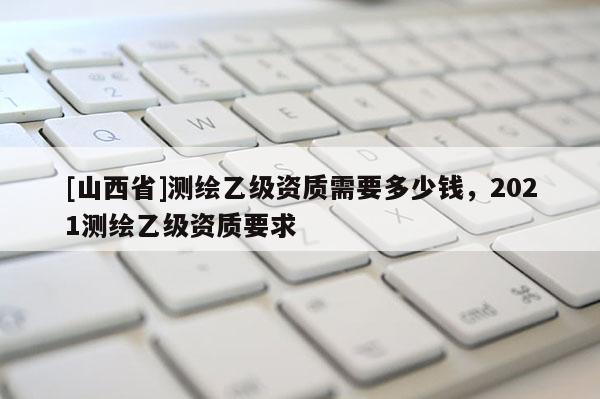 [山西省]测绘乙级资质需要多少钱，2021测绘乙级资质要求